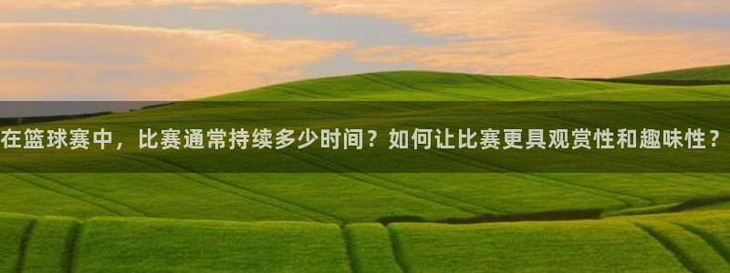 米兰体育网站：在篮球赛中，比赛通常持续多少时间？如何让比赛更