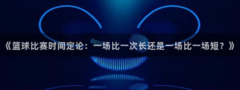 米兰体育网页版登录：《篮球比赛时间定论：一场比一次长还是一场
